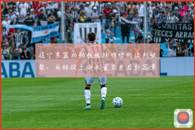 辽宁男篮功勋教练杨鸣续约谈判破裂，或转投上海大鲨鱼开启新篇章