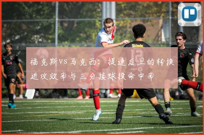 福克斯vs马克西：提速后卫的转换进攻效率与三分接球投命中率
